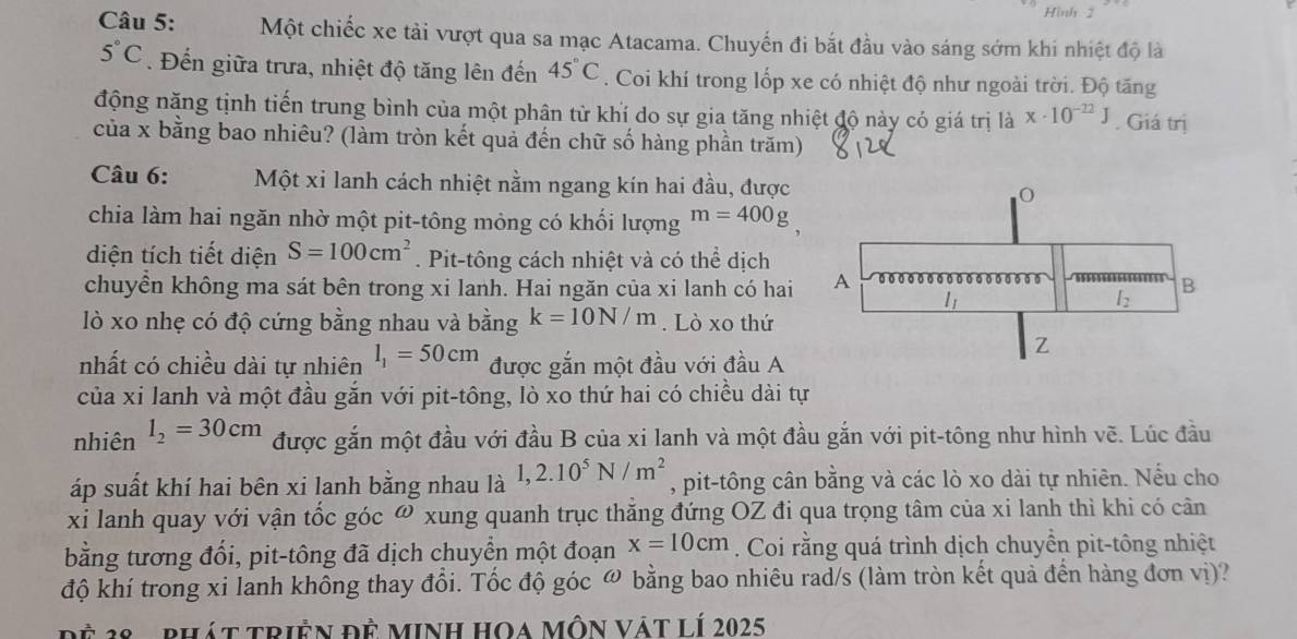 Hình 2
Câu 5: Một chiếc xe tải vượt qua sa mạc Atacama. Chuyến đi bắt đầu vào sáng sớm khi nhiệt độ là
5°C. Đến giữa trưa, nhiệt độ tăng lên đến 45°C. Coi khí trong lốp xe có nhiệt độ như ngoài trời. Độ tăng
động năng tịnh tiến trung bình của một phân từ khí do sự gia tăng nhiệt độ này có giá trị là x· 10^(-22)J. Giá trị
của x bằng bao nhiêu? (làm tròn kết quả đến chữ số hàng phần trăm)
Câu 6: Một xi lanh cách nhiệt nằm ngang kín hai đầu, được
chia làm hai ngăn nhờ một pit-tông mỏng có khối lượng m=400g
diện tích tiết diện S=100cm^2. Pit-tông cách nhiệt và có thể dịch
chuyển không ma sát bên trong xi lanh. Hai ngăn của xi lanh có hai 
lò xo nhẹ có độ cứng bằng nhau và bằng k=10N/m. Lò xo thứ
nhất có chiều dài tự nhiên l_1=50cm được gắn một đầu với đầu A
của xi lanh và một đầu gắn với pit-tông, lò xo thứ hai có chiều dài tự
nhiên l_2=30cm được gắn một đầu với đầu B của xi lanh và một đầu gắn với pit-tông như hình vẽ. Lúc đầu
áp suất khí hai bên xi lanh bằng nhau là 1,2.10^5N/m^2 , pit-tông cân bằng và các lò xo dài tự nhiên. Nếu cho
xi lanh quay với vận tốc góc ω xung quanh trục thăng đứng OZ đi qua trọng tâm của xi lanh thì khi có cân
bằng tương đổi, pit-tông đã dịch chuyển một đoạn x=10cm. Coi rằng quá trình dịch chuyển pit-tông nhiệt
độ khí trong xi lanh không thay đổi. Tốc độ góc ω bằng bao nhiêu rad/s (làm tròn kết quả đến hàng đơn vị)?
Đệ 28 -  phát triền đề minh HOa Môn vật lí 2025