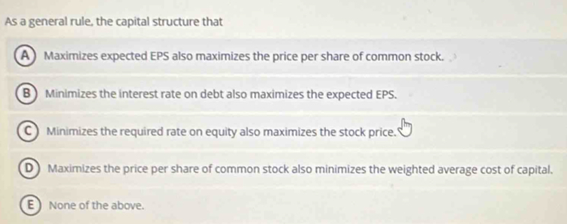 As a general rule, the capital structure that
A Maximizes expected EPS also maximizes the price per share of common stock.
B ) Minimizes the interest rate on debt also maximizes the expected EPS.
C Minimizes the required rate on equity also maximizes the stock price.
D Maximizes the price per share of common stock also minimizes the weighted average cost of capital.
E None of the above.