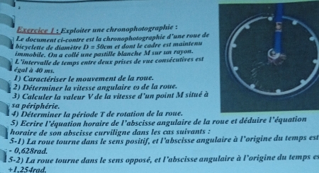 Exploiter une chronophotographie : 
Le document ci-contre est la chronophotographie d'une roue de 
bicyclette de diamètre D= 50cm et dont le çadre est maintenu 
immobile. On a collé une pastille blanche M sur un rayon. 
L'intervalle de temps entre deux prises de vue consécutives est 
égal à 40 ms. 
1) Caractériser le mouvement de la roue. 
2) Déterminer la vitesse angulaire ω de la roue. 
3) Calculer la valeur V de la vitesse d'un point M situé à 
sa périphérie. 
4) Déterminer la période T de rotation de la roue. 
5) Ecrire l'équation horaire de l'abscisse angulaire de la roue et déduire l'équation 
horaire de son abscisse curviligne dans les cas suivants : 
5-1) La roue tourne dans le sens positif, et l’abscisse angulaire à l'origine du temps est
- 0,628rad. 
5-2) La roue tourne dans le sens opposé, et l'abscisse angulaire à l'origine du temps es
+1,254rad.