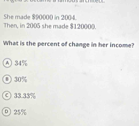 amous aremtect.
She made $90000 in 2004.
Then, in 2005 she made $120000.
What is the percent of change in her income?
A) 34%
в) 30%
ς 33.33%
D 25%