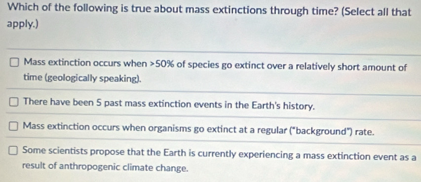 Which of the following is true about mass extinctions through time? (Select all that
apply.)
Mass extinction occurs when 50% of species go extinct over a relatively short amount of
time (geologically speaking).
There have been 5 past mass extinction events in the Earth's history.
Mass extinction occurs when organisms go extinct at a regular (“background”) rate.
Some scientists propose that the Earth is currently experiencing a mass extinction event as a
result of anthropogenic climate change.