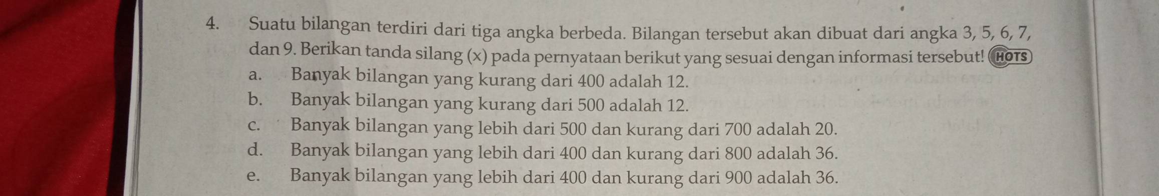 Suatu bilangan terdiri dari tiga angka berbeda. Bilangan tersebut akan dibuat dari angka 3, 5, 6, 7,
dan 9. Berikan tanda silang (x) pada pernyataan berikut yang sesuai dengan informasi tersebut! (Hors
a. Banyak bilangan yang kurang dari 400 adalah 12.
b. Banyak bilangan yang kurang dari 500 adalah 12.
c. Banyak bilangan yang lebih dari 500 dan kurang dari 700 adalah 20.
d. Banyak bilangan yang lebih dari 400 dan kurang dari 800 adalah 36.
e. Banyak bilangan yang lebih dari 400 dan kurang dari 900 adalah 36.