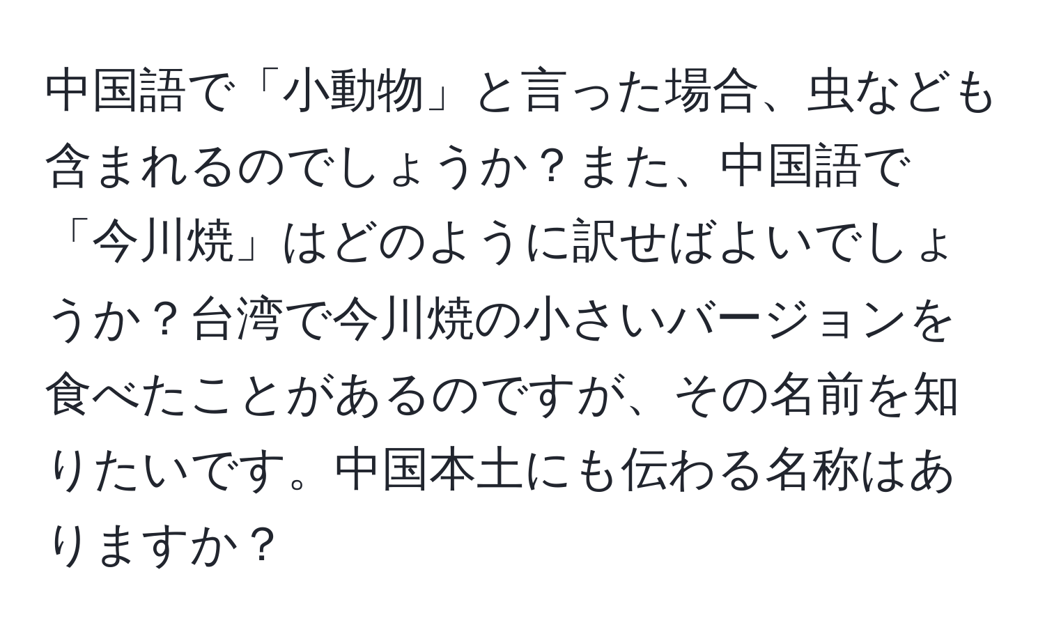 中国語で「小動物」と言った場合、虫なども含まれるのでしょうか？また、中国語で「今川焼」はどのように訳せばよいでしょうか？台湾で今川焼の小さいバージョンを食べたことがあるのですが、その名前を知りたいです。中国本土にも伝わる名称はありますか？