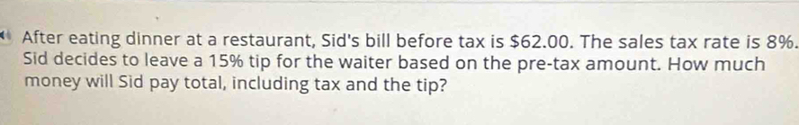 After eating dinner at a restaurant, Sid's bill before tax is $62.00. The sales tax rate is 8%. 
Sid decides to leave a 15% tip for the waiter based on the pre-tax amount. How much 
money will Sid pay total, including tax and the tip?