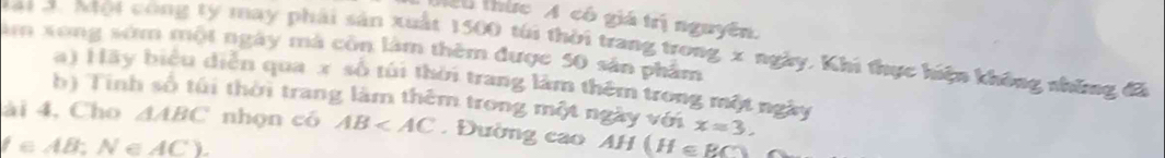 thức A có giá trị nguyên. 
M a1 J. Một công ty may phải sản xuất 1500 túi thời trang trong x ngày. Khi thực hiện không những đã 
âm xong sớm một ngày mà côn làm thêm được 50 sản phẩm 
a) Hãy biểu diễn qua x số túi thời trang làm thêm trong một ngày 
b) Tính số túi thời trang làm thêm trong một ngày với x=3. 
ài 4, Cho △ ABC nhọn có AB . Đường cao AH(H∈ RC)
(∈ AB:N∈ AC).