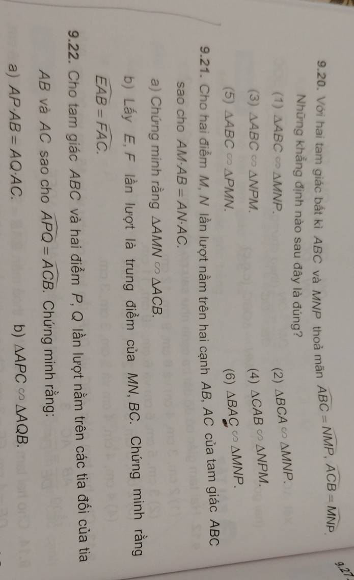 Với hai tam giác bắt kì ABC và MNP thoả mãn widehat ABC=widehat NMP, widehat ACB=widehat MNP 9.27
Những khẳng định nào sau đây là đúng?
(1) △ ABC △ MNP. (2) △ BCA∈fty △ MNP.
(3) △ ABC △ NPM. (4) △ CAB≌ △ NPM.
(5) △ ABC △ PMN. (6) △ BAC∽ △ MNP. 
9.21. Cho hai điểm M, N lần lượt nằm trên hai cạnh AB, AC của tam giác ABC
sao cho AM· AB=AN· AC. 
a) Chứng minh rằng △ AMN∈fty △ ACB. 
b) Lấy E, F lần lượt là trung điểm của MN, BC. Chứng minh rằng
widehat EAB=widehat FAC. 
9.22. Cho tam giác ABC và hai điểm P, Q lần lượt nằm trên các tia đối của tia
AB và AC sao cho widehat APQ=widehat ACB. Chứng minh rằng:
a) AP· AB=AQ· AC. 
b) △ APC∈fty △ AQB.