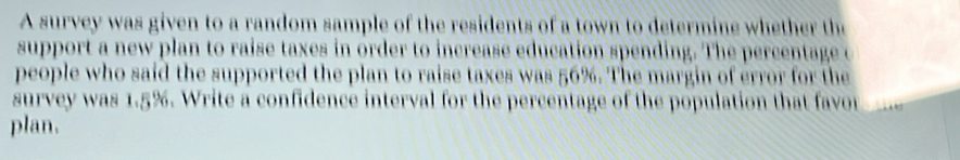 A survey was given to a random sample of the residents of a town to determine whether the 
support a new plan to raise taxes in order to increase education spending. The percentage c 
people who said the supported the plan to raise taxes was 56%. The margin of error for the 
survey was 1.5%. 5. Write a confidence interval for the percentage of the population that favor 
plan.