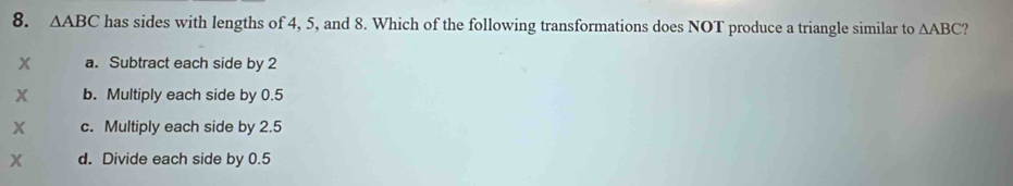 △ ABC has sides with lengths of 4, 5, and 8. Which of the following transformations does NOT produce a triangle similar to △ ABC
x a. Subtract each side by 2
x b. Multiply each side by 0.5
x c. Multiply each side by 2.5
x d. Divide each side by 0.5