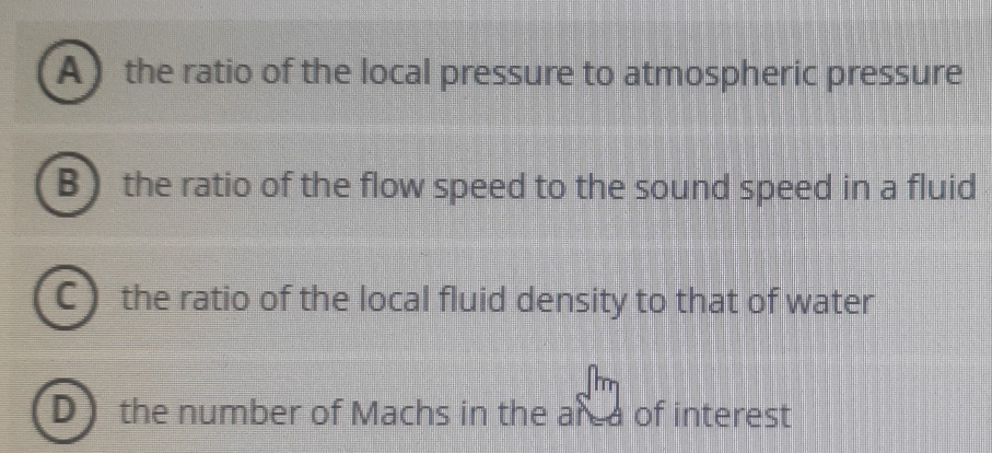 A the ratio of the local pressure to atmospheric pressure
B the ratio of the flow speed to the sound speed in a fluid
C the ratio of the local fluid density to that of water
D the number of Machs in the area of interest