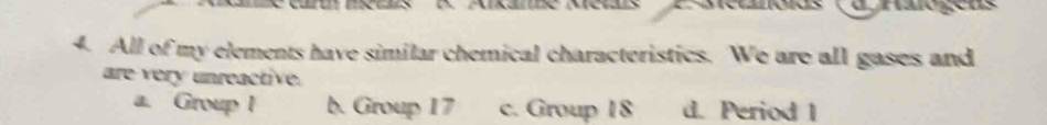 metnóios (d haro gens
4. All of my elements have similar chemical characteristics. We are all gases and
are very unreactive.
a. Group I b. Group 17 c. Group 18 d. Period 1