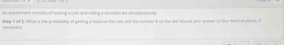 yuesuo 
An experiment consists of tossing a coin and rolling a six-sided die simultaneously. 
Step 1 of 2 : What is the probability of getting a head on the coin and the number 6 on the die? Round your answer to four decimal places, if 
necessary.