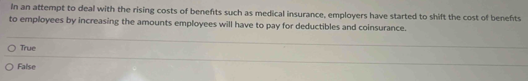 In an attempt to deal with the rising costs of benefts such as medical insurance, employers have started to shift the cost of benefts
to employees by increasing the amounts employees will have to pay for deductibles and coinsurance.
True
False