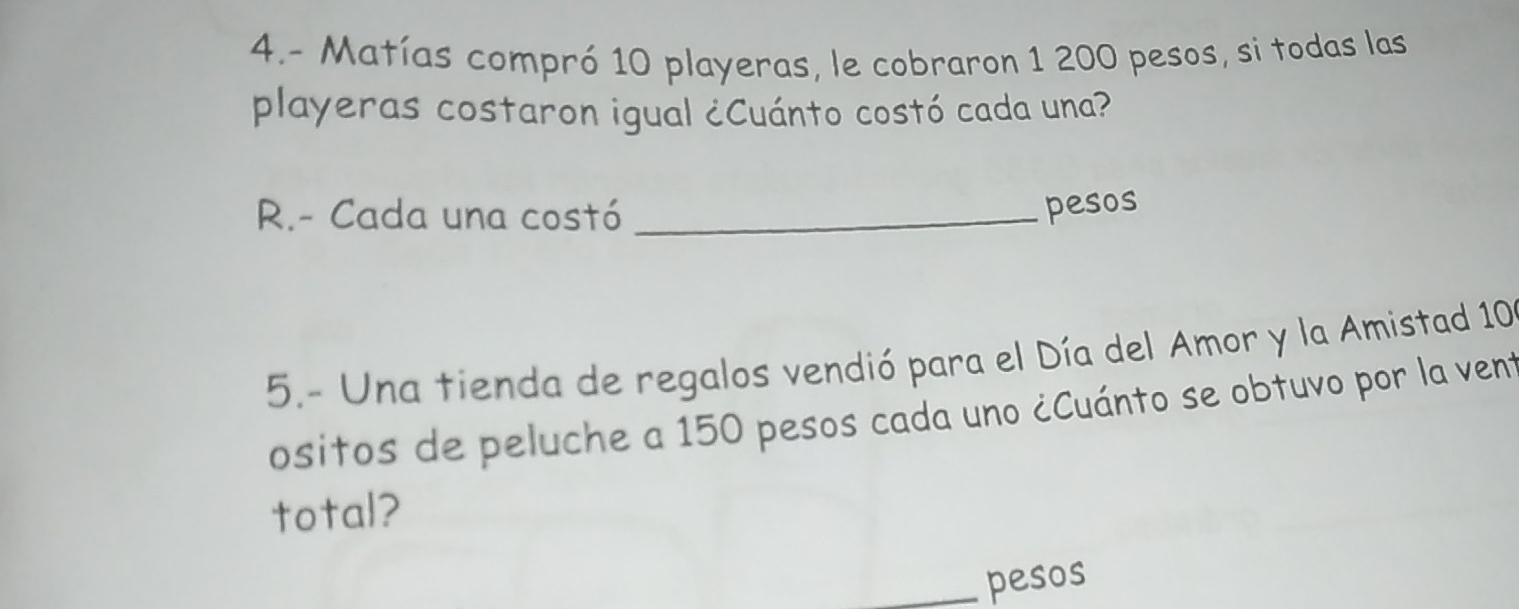 4.- Matías compró 10 playeras, le cobraron 1 200 pesos, si todas las 
playeras costaron igual ¿Cuánto costó cada una? 
R.- Cada una costó_ 
pesos 
5.- Una tienda de regalos vendió para el Día del Amor y la Amistad 10
ositos de peluche a 150 pesos cada uno ¿Cuánto se obtuvo por la vent 
total? 
pesos