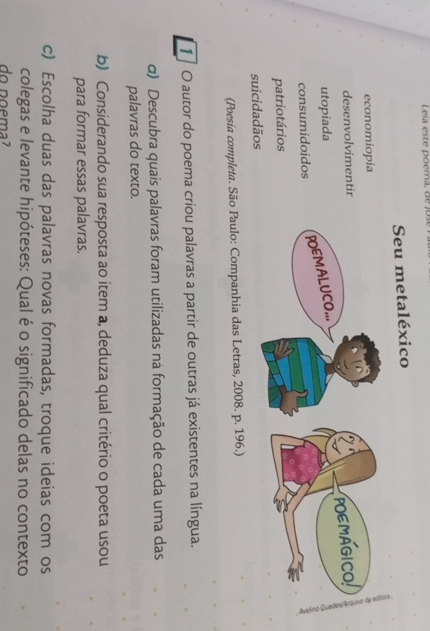 Leia este poema, de jos 
Seu metaléxico 
economiopia 
desenvolvimentir 
utopiada 
consumidoidos 
patriotários 
suicidadãos 
(Poesia completa. São Paulo: Companhia das Letras, 2008. p. 196.) 
1 O autor do poema criou palavras a partir de outras já existentes na língua. 
α) Descubra quais palavras foram utilizadas na formação de cada uma das 
palavras do texto. 
b) Considerando sua resposta ao item a, deduza qual critério o poeta usou 
para formar essas palavras. 
c) Escolha duas das palavras novas formadas, troque ideias com os 
colegas e levante hipóteses: Qual é o significado delas no contexto 
do poema?