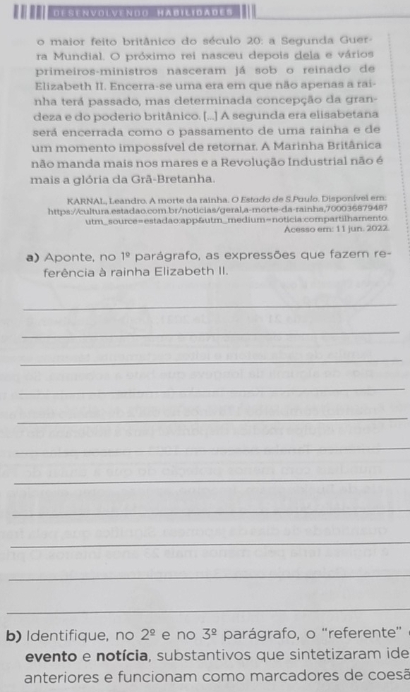 DESENVOLVENDO HABILIDADES 
o maior feito britânico do século 20 : a Segunda Guer 
ra Mundial. O próximo rei nasceu depois dela e vários 
primeiros-ministros nasceram já sob o reinado de 
Elizabeth II. Encerra-se uma era em que não aperas a rai- 
nha terá passado, mas determinada concepção da gran- 
deza e do poderio britânico. [...] A segunda era elisabetana 
será encerrada como o passamento de uma rainha e de 
um momento impossível de retornar. A Marinha Britânica 
não manda mais nos mares e a Revolução Industrial não é 
mais a glória da Grã-Bretanha. 
KARNAL, Leandro. A morte da rainha. O Estudo de S.Puulo. Disponível em: 
https://cultura.estadao.com.br/noticias/geral,a-morte-da-rainha,70003687948? 
utm_source=estadao:app&utm_medium=noticia:compartilhamento. 
Acesso em: 11 jun. 2022. 
a) Aponte, no 1^(_ circ) parágrafo, as expressões que fazem re- 
ferência à rainha Elizabeth II. 
_ 
_ 
_ 
_ 
_ 
_ 
_ 
_ 
_ 
_ 
_ 
b) Identifique, no 2^(_ circ) e no 3^(_ circ) parágrafo, o “referente” 
evento e notícia, substantivos que sintetizaram ide 
anteriores e funcionam como marcadores de coesã