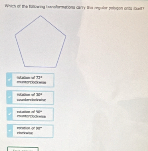 Which of the following transformations carry this regular polygon onto itself?
rotation of 72°
counterclockwise
retation of 30°
counterclockwise
rotation of 90°
counterclock wise
rotation of 90°
clockwise