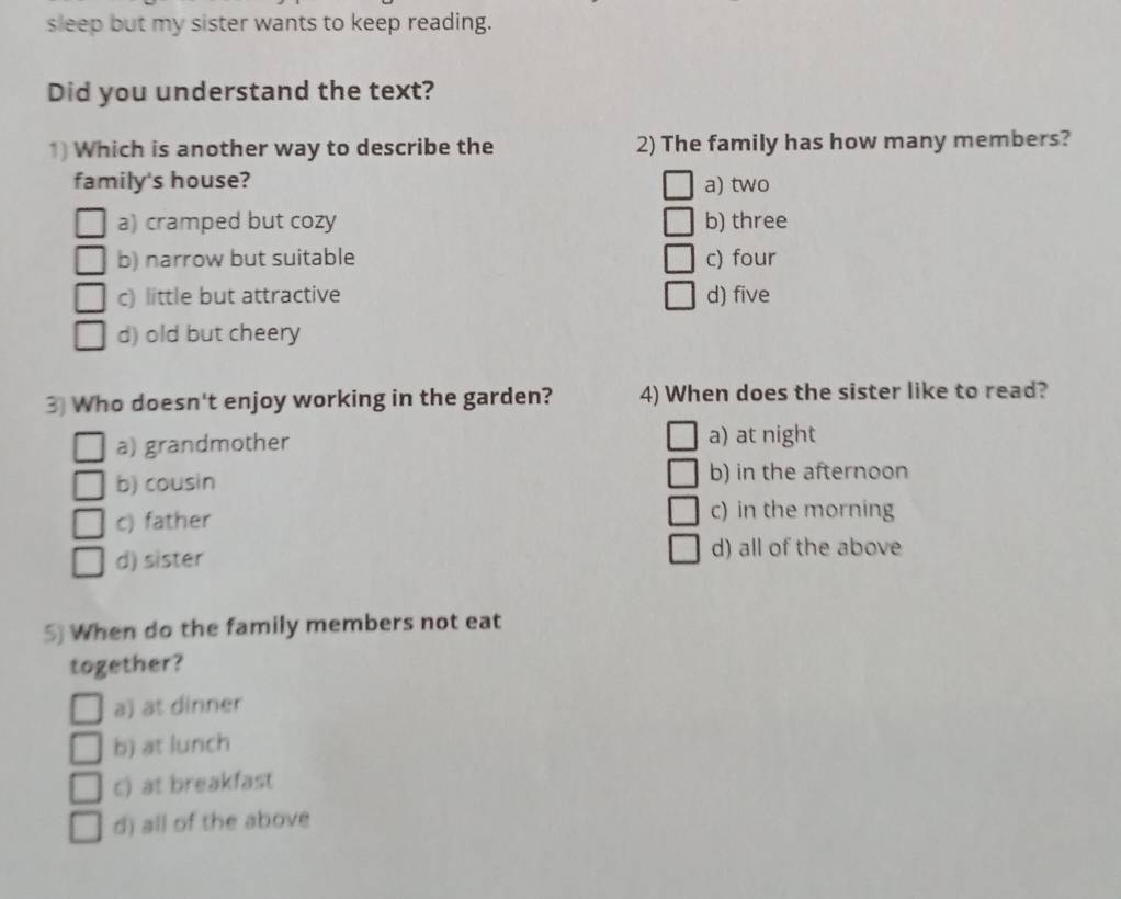 sleep but my sister wants to keep reading.
Did you understand the text?
1) Which is another way to describe the 2) The family has how many members?
family's house? a) two
a) cramped but cozy b) three
b) narrow but suitable c) four
c) little but attractive d) five
d) old but cheery
3 Who doesn't enjoy working in the garden? 4) When does the sister like to read?
a) grandmother a) at night
b) cousin b) in the afternoon
c) father
c) in the morning
d) sister d) all of the above
5) When do the family members not eat
together?
a) at dinner
b) at lunch
c) at breakfast
d) all of the above