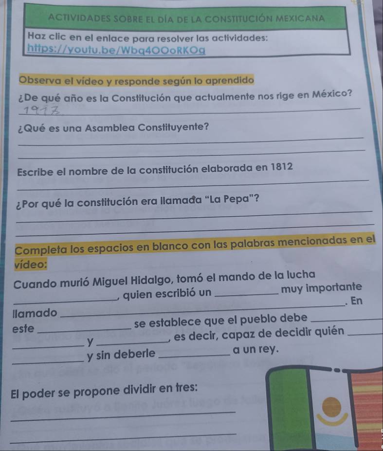 Observa el vídeo y responde según lo aprendido 
_ 
¿De qué año es la Constitución que actualmente nos rige en México? 
_ 
¿Qué es una Asamblea Constituyente? 
_ 
_ 
Escribe el nombre de la constitución elaborada en 1812 
_ 
¿Por qué la constitución era llamađa “La Pepa”? 
_ 
Completa los espacios en blanco con las palabras mencionadas en el 
vídeo: 
Cuando murió Miguel Hidalgo, tomó el mando de la lucha 
_, quien escribió un _muy importante 
. En 
llamado 
_ 
este _se establece que el pueblo debe_ 
_y _, es decir, capaz de decidir quién_ 
_y sin deberle _a un rey. 
El poder se propone dividir en tres: 
_ 
_