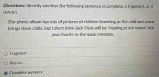 Directions: Identify whether the following sentence is complete, a fragment, or a 
run-on. 
Our photo album has lots of pictures of children frowning as the cold wet snow 
brings them chills, but I don't think Jack Frost will be "nipping at our noses" this 
year thanks to the mask mandate. 
Fragment 
Rus-on 
Complete sentence