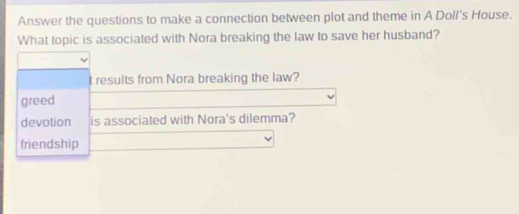 Answer the questions to make a connection between plot and theme in A Doll's House.
What topic is associated with Nora breaking the law to save her husband?
t results from Nora breaking the law?
greed
devotion is associated with Nora's dilemma?
friendship