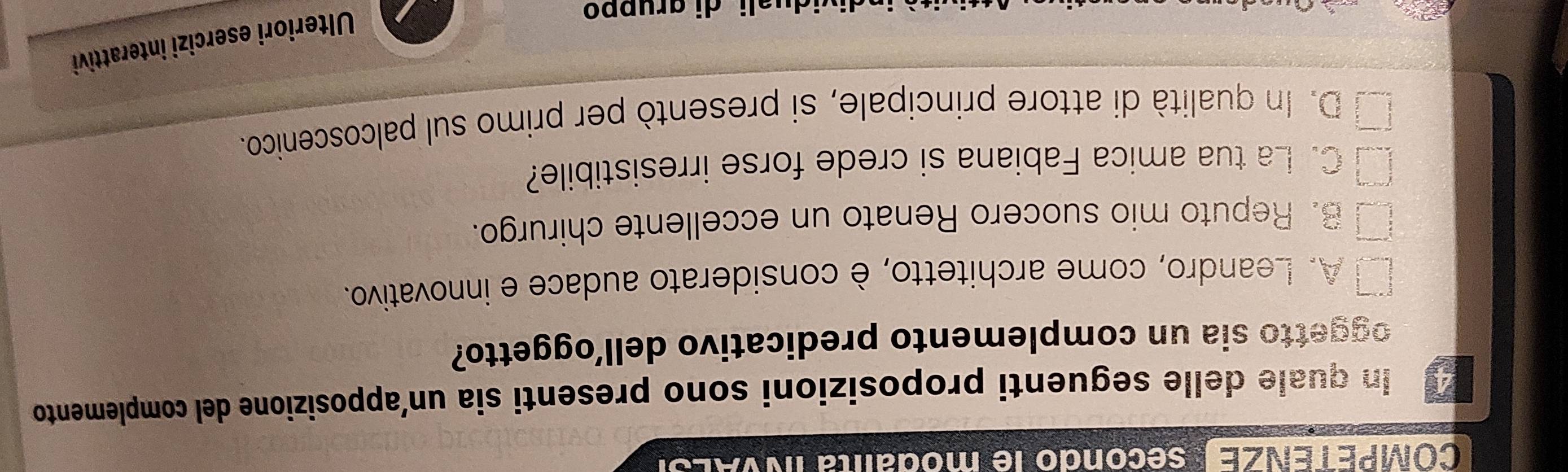 Co VPE E ZEsecondo le modalita INVALS.
4 In quale delle seguenti proposizioni sono presenti sia un’apposizione del complemento
oggetto sia un complemento predicativo dell’oggetto?
A. Leandro, come architetto, è considerato audace e innovativo.
B. Reputo mio suocero Renato un eccellente chirurgo.
C. La tua amica Fabiana si crede forse irresistibile?
D. In qualità di attore principale, si presentò per primo sul palcoscenico.
uali di gruppo
Ulteriori esercizi interattivi