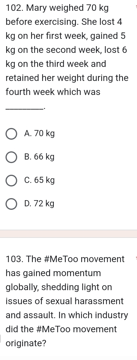 Mary weighed 70 kg
before exercising. She lost 4
kg on her first week, gained 5
kg on the second week, lost 6
kg on the third week and
retained her weight during the
fourth week which was
_
A. 70 kg
B. 66 kg
C. 65 kg
D. 72 kg
103. The #MeToo movement
has gained momentum
globally, shedding light on
issues of sexual harassment
and assault. In which industry
did the #MeToo movement
originate?