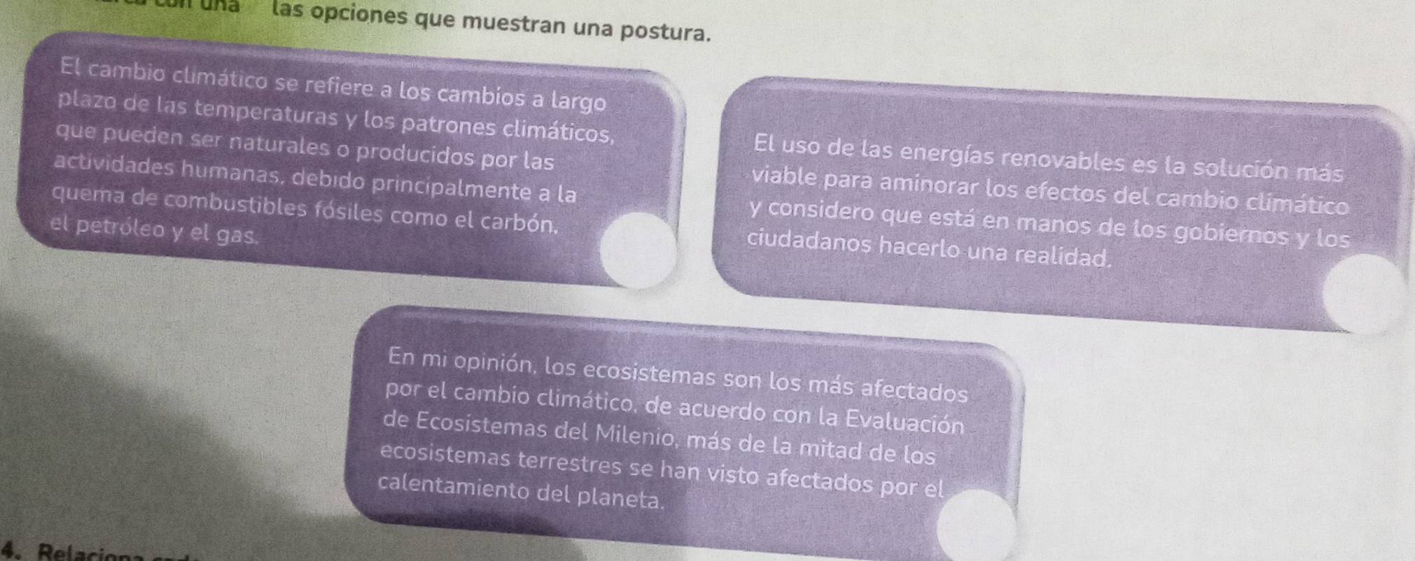 cun una las opciones que muestran una postura. 
El cambio climático se refiere a los cambios a largo 
plazo de las temperaturas y los patrones climáticos, El uso de las energías renovables es la solución más 
que pueden ser naturales o producidos por las viable para aminorar los efectos del cambio climático 
actividades humanas, debido principalmente a la y considero que está en manos de los gobiernos y los 
quema de combustibles fósiles como el carbón, ciudadanos hacerlo una realidad. 
el petróleo y el gas. 
En mi opinión, los ecosistemas son los más afectados 
por el cambio climático, de acuerdo con la Evaluación 
de Ecosistemas del Milenio, más de la mitad de los 
ecosistemas terrestres se han visto afectados por el 
calentamiento del planeta. 
4. Relacion