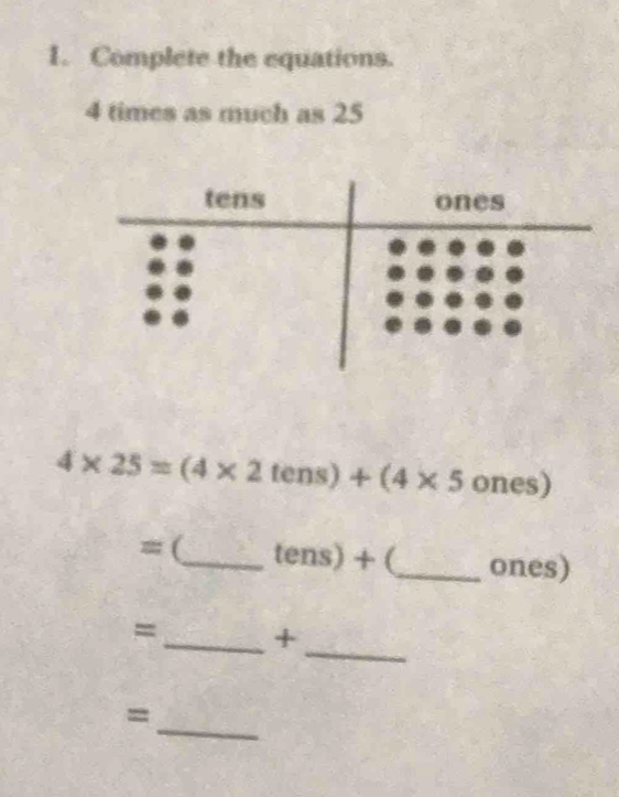 Complete the equations.
4 times as much as 25
4* 25=(4* 2tens)+(4* 5ones)
≡ (_ tens)+ _ones) 
_ 
=_ + 
_ 
=