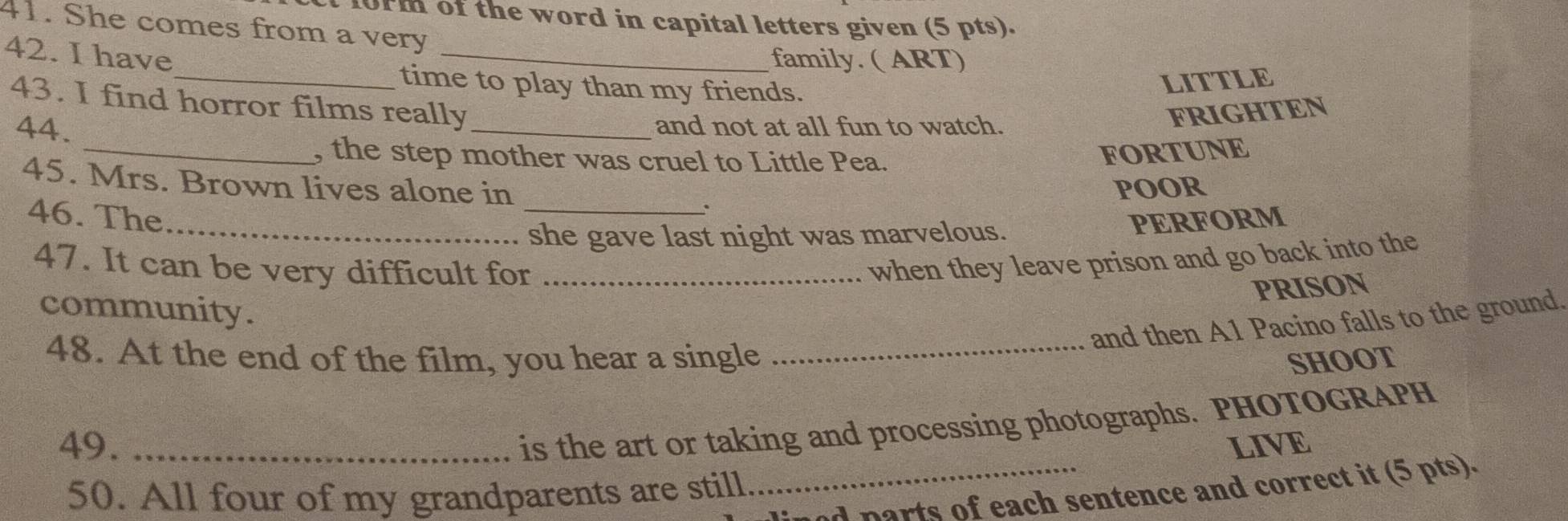 10rm of the word in capital letters given (5 pts). 
41. She comes from a very 
42. I have 
_ 
family. ( ART) 
_time to play than my friends. 
LITTLE 
43. I find horror films really 
44. _and not at all fun to watch. 
FRIGHTEN 
_, the step mother was cruel to Little Pea. 
FORTUNE 
45. Mrs. Brown lives alone in POOR 
、 
46. The __PERFORM 
she gave last night was marvelous. 
47. It can be very difficult for_ 
when they leave prison and go back into the 
PRISON 
community. 
and then A1 Pacino falls to the ground. 
48. At the end of the film, you hear a single_ 
SHOOT 
is the art or taking and processing photographs. PHOTOGRAPH 
49. _LIVE 
50. All four of my grandparents are still 
_uned parts of each sentence and correct it (5 pts).