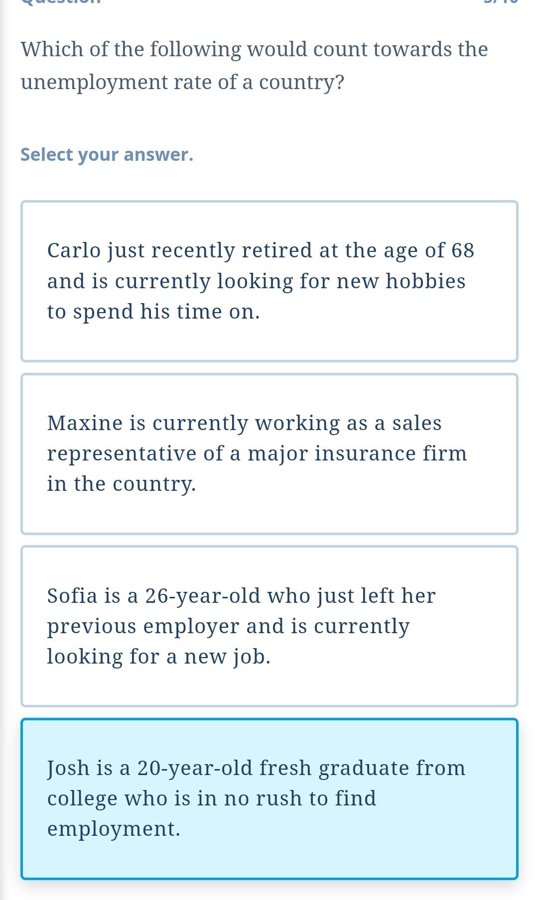 Which of the following would count towards the
unemployment rate of a country?
Select your answer.
Carlo just recently retired at the age of 68
and is currently looking for new hobbies
to spend his time on.
Maxine is currently working as a sales
representative of a major insurance firm
in the country.
Sofia is a 26 -year-old who just left her
previous employer and is currently
looking for a new job.
Josh is a 20-year -old fresh graduate from
college who is in no rush to find
employment.