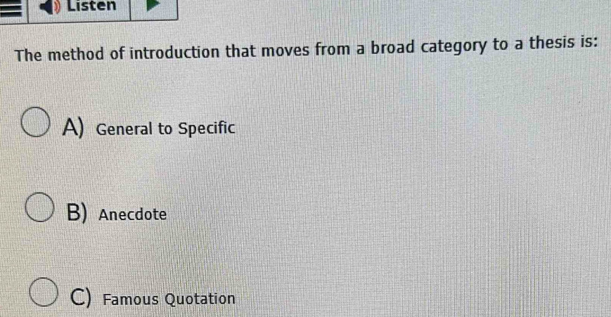 Listen
The method of introduction that moves from a broad category to a thesis is:
A)General to Specific
B) Anecdote
C) Famous Quotation