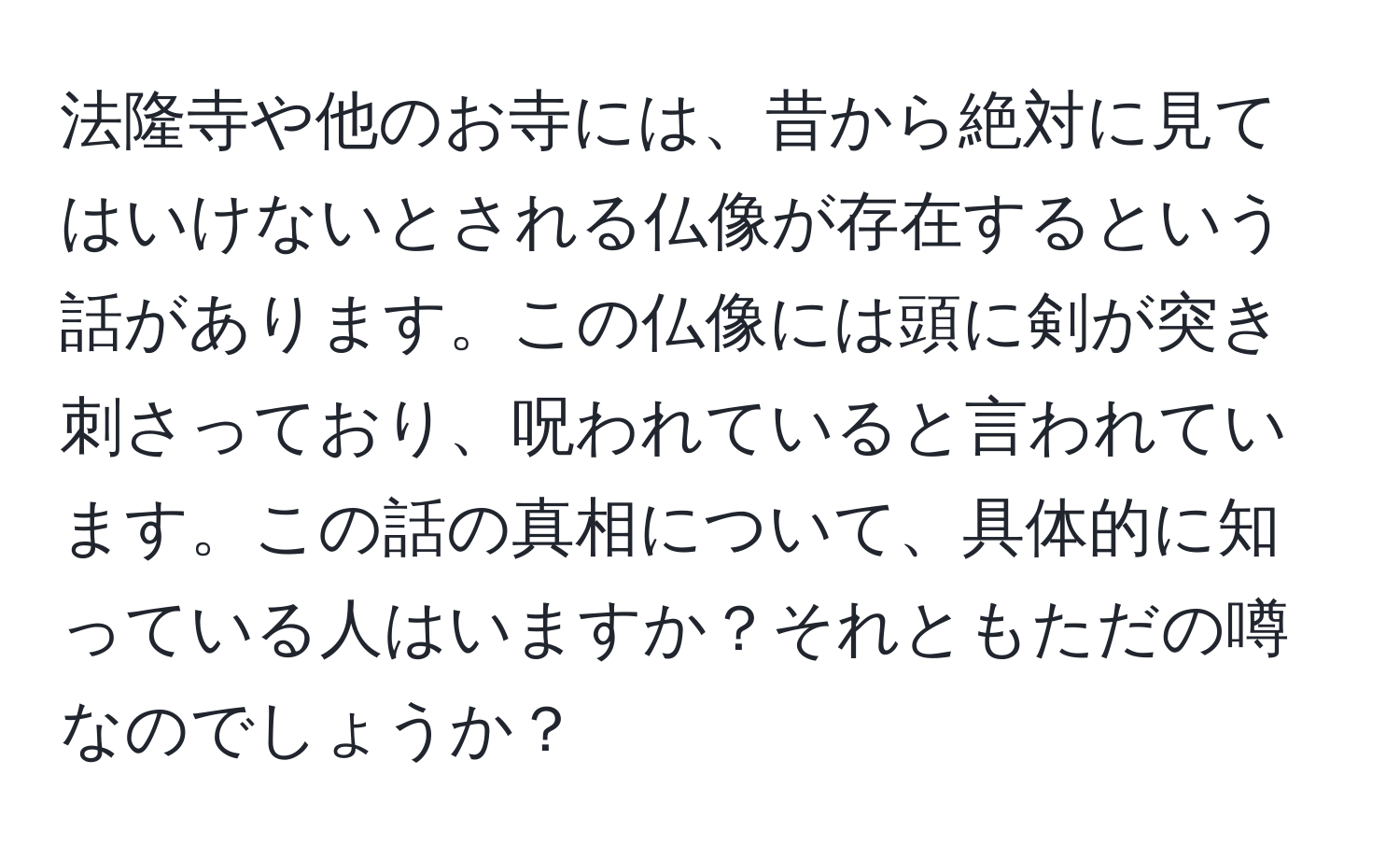 法隆寺や他のお寺には、昔から絶対に見てはいけないとされる仏像が存在するという話があります。この仏像には頭に剣が突き刺さっており、呪われていると言われています。この話の真相について、具体的に知っている人はいますか？それともただの噂なのでしょうか？