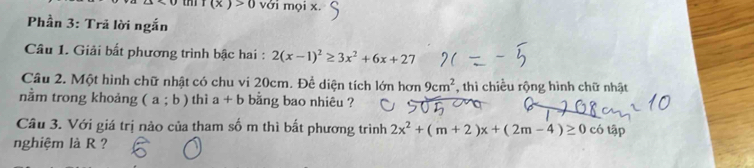 f(x)>0 với mọi x. 
Phần 3: Trả lời ngắn 
Câu 1. Giải bất phương trình bậc hai : 2(x-1)^2≥ 3x^2+6x+27
Câu 2. Một hình chữ nhật có chu vi 20cm. Để diện tích lớn hơn 9cm^2 , thì chiều rộng hình chữ nhật 
nằm trong khoảng (a;b) thì a+b bằng bao nhiêu ? 
Câu 3. Với giá trị nào của tham số m thì bất phương trình 2x^2+(m+2)x+(2m-4)≥ 0c6tap
nghiệm là R ?