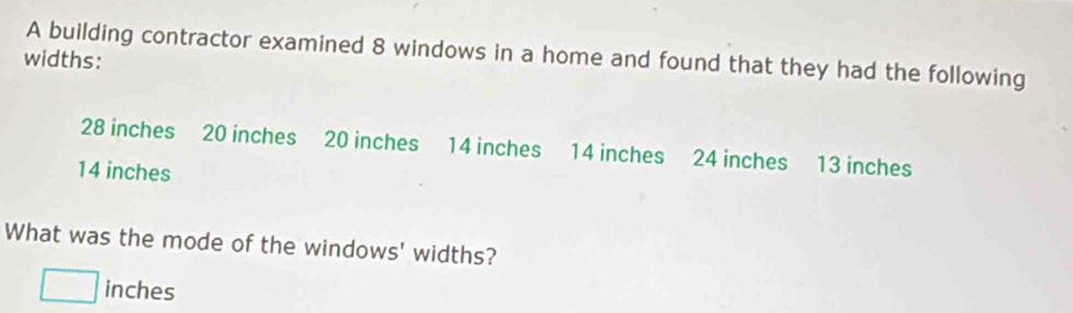 widths: A building contractor examined 8 windows in a home and found that they had the following
28 inches 20 inches 20 inches 14 inches 14 inches 24 inches 13 inches
14 inches
What was the mode of the windows' widths?
□ inches