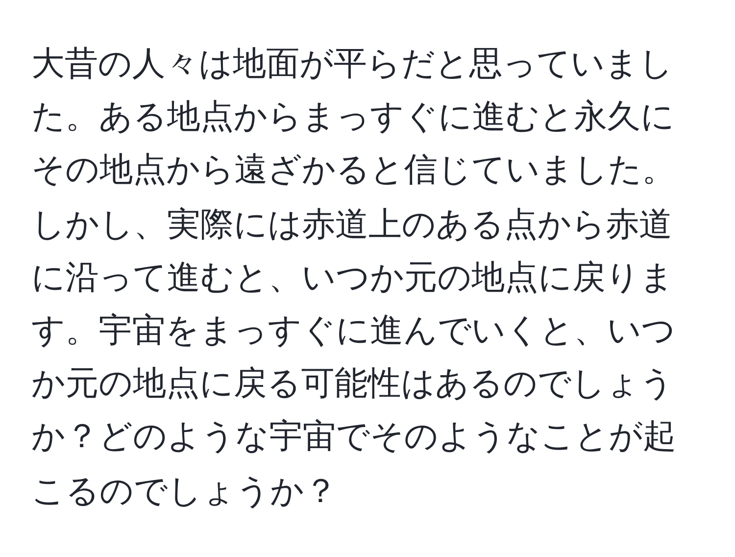 大昔の人々は地面が平らだと思っていました。ある地点からまっすぐに進むと永久にその地点から遠ざかると信じていました。しかし、実際には赤道上のある点から赤道に沿って進むと、いつか元の地点に戻ります。宇宙をまっすぐに進んでいくと、いつか元の地点に戻る可能性はあるのでしょうか？どのような宇宙でそのようなことが起こるのでしょうか？