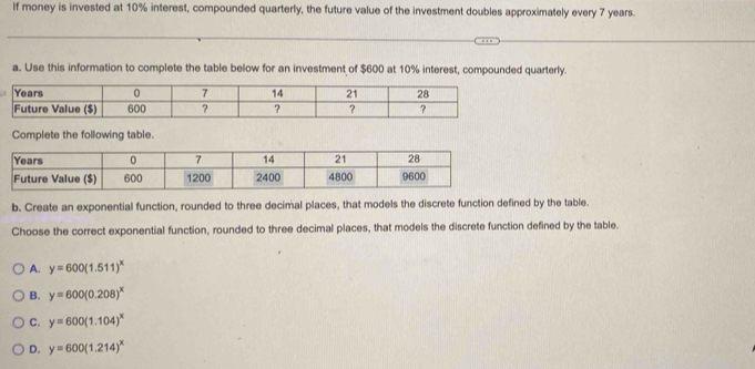 If money is invested at 10% interest, compounded quarterly, the future value of the investment doubles approximately every 7 years.
a. Use this information to complete the table below for an investment of $600 at 10% interest, compounded quarterly.
Complete the following table.
b. Create an exponential function, rounded to three decimal places, that models the discrete function defined by the table.
Choose the correct exponential function, rounded to three decimal places, that models the discrete function defined by the table.
A. y=600(1.511)^x
B. y=600(0.208)^x
C. y=600(1.104)^x
D. y=600(1.214)^x