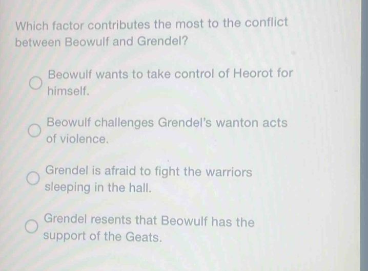 Which factor contributes the most to the conflict
between Beowulf and Grendel?
Beowulf wants to take control of Heorot for
himself.
Beowulf challenges Grendel's wanton acts
of violence.
Grendel is afraid to fight the warriors
sleeping in the hall.
Grendel resents that Beowulf has the
support of the Geats.