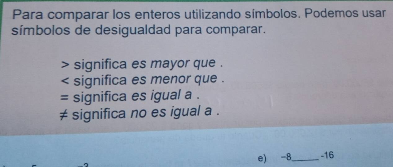 Para comparar los enteros utilizando símbolos. Podemos usar
símbolos de desigualdad para comparar.
> significa es mayor que .
< significa es menor que .
= significa es igual a .
 ≠ significa no es igual a.
2
e) -8 _ -16