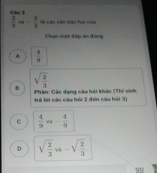  2/3  vhat a - 2/3  là các căn bậc hai của
Chọn một đáp án đúng
A  4/9 
B sqrt(frac 2)3
Phần: Các dạng câu hỏi khác (Thí sinh
trả lời các câu hỏi 2 đến câu hỏi 3)
C  4/9 va- 4/9 .
D sqrt(frac 2)3va-sqrt(frac 2)3.