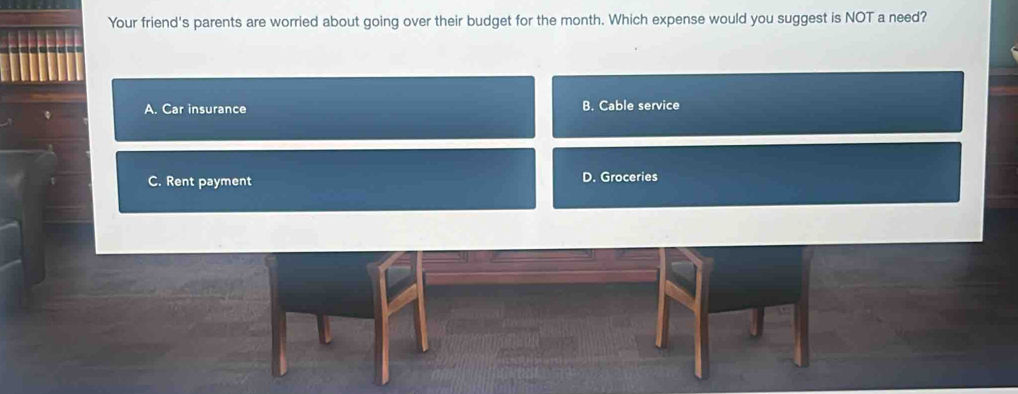 Your friend's parents are worried about going over their budget for the month. Which expense would you suggest is NOT a need?
A. Car insurance B. Cable service
C. Rent payment D. Groceries