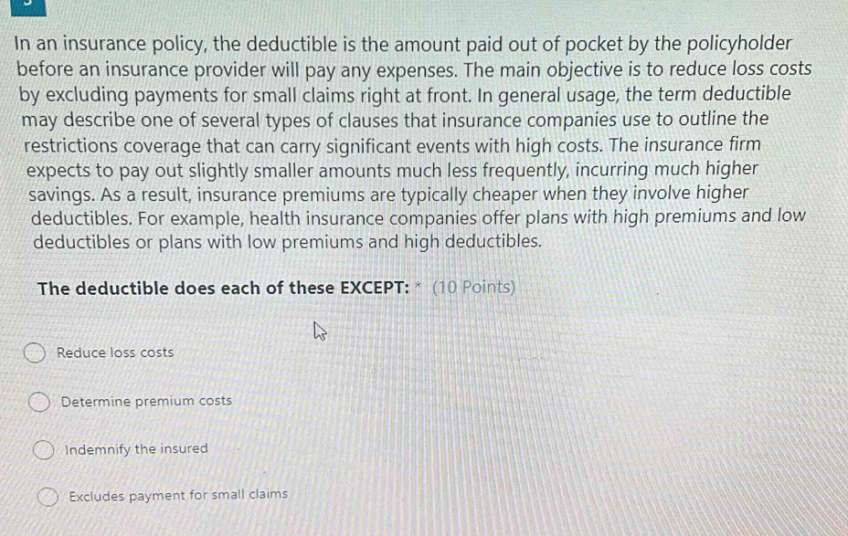 In an insurance policy, the deductible is the amount paid out of pocket by the policyholder
before an insurance provider will pay any expenses. The main objective is to reduce loss costs
by excluding payments for small claims right at front. In general usage, the term deductible
may describe one of several types of clauses that insurance companies use to outline the
restrictions coverage that can carry significant events with high costs. The insurance firm
expects to pay out slightly smaller amounts much less frequently, incurring much higher
savings. As a result, insurance premiums are typically cheaper when they involve higher
deductibles. For example, health insurance companies offer plans with high premiums and low
deductibles or plans with low premiums and high deductibles.
The deductible does each of these EXCEPT: * (10 Points)
Reduce loss costs
Determine premium costs
Indemnify the insured
Excludes payment for small claims