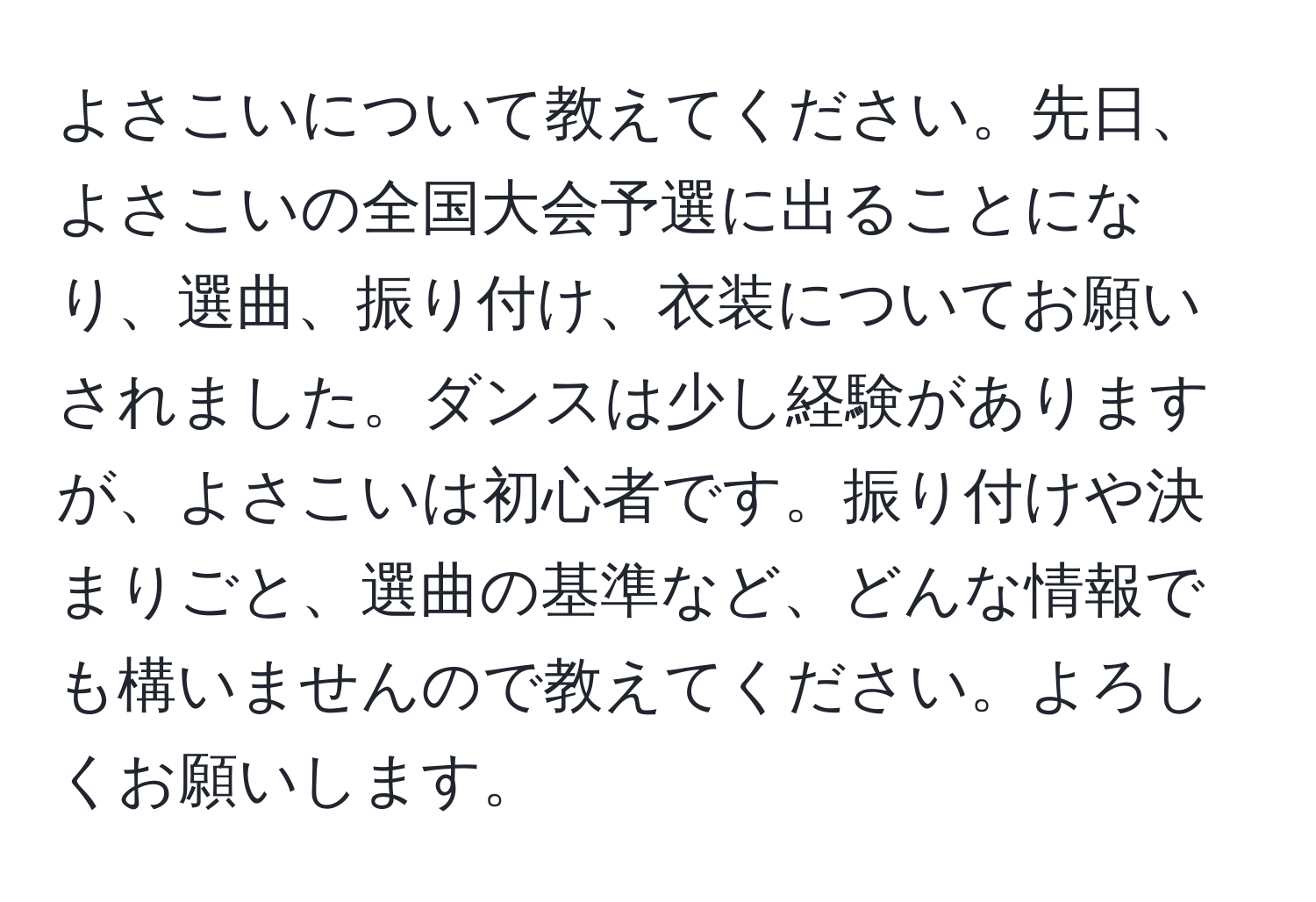 よさこいについて教えてください。先日、よさこいの全国大会予選に出ることになり、選曲、振り付け、衣装についてお願いされました。ダンスは少し経験がありますが、よさこいは初心者です。振り付けや決まりごと、選曲の基準など、どんな情報でも構いませんので教えてください。よろしくお願いします。