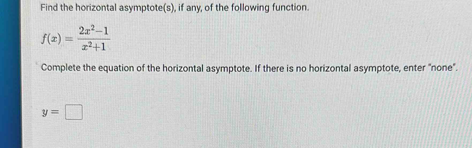 Find the horizontal asymptote(s), if any, of the following function.
f(x)= (2x^2-1)/x^2+1 
Complete the equation of the horizontal asymptote. If there is no horizontal asymptote, enter "none".
y=□