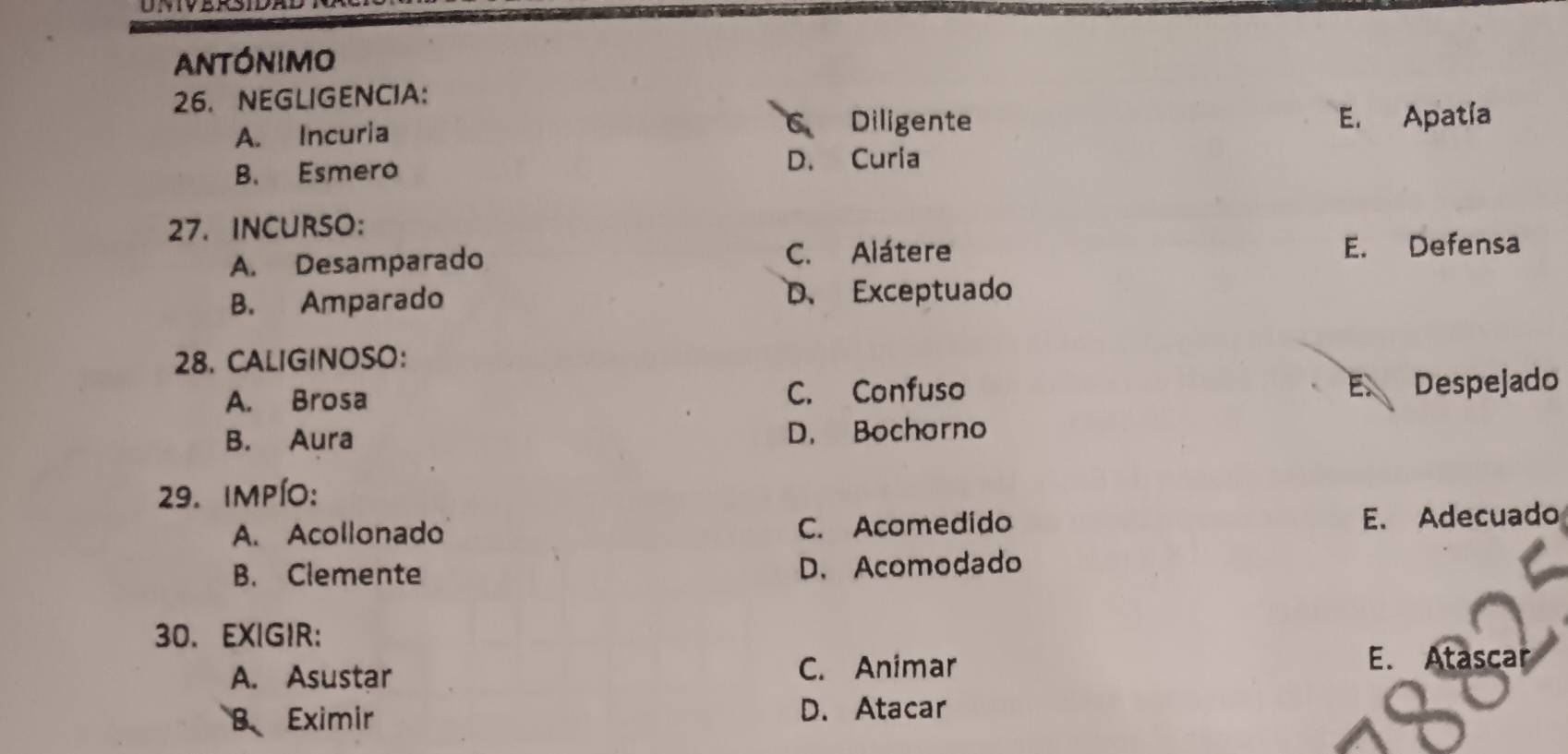 Antónimo
26. NEGLIGENCIA:
A. Incuria Diligente E. Apatía
B. Esmero D. Curia
27. INCURSO:
A. Desamparado C. Alátere E. Defensa
B. Amparado D、 Exceptuado
28. CALIGINOSO:
A. Brosa C. Confuso
E. Despejado
B. Aura D. Bochorno
29. impío:
A. Acollonado C. Acomedido E. Adecuado
B. Clemente D. Acomodado
30. EXIGIR:
A. Asustar
C. Animar E. Atascar
B Eximir
D. Atacar