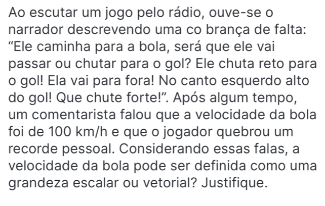 Ao escutar um jogo pelo rádio, ouve-se o 
narrador descrevendo uma co brança de falta: 
'Ele caminha para a bola, será que ele vai 
passar ou chutar para o gol? Ele chuta reto para 
o gol! Ela vai para fora! No canto esquerdo alto 
do gol! Que chute forte!". Após algum tempo, 
um comentarista falou que a velocidade da bola 
foi de 100 km/h e que o jogador quebrou um 
recorde pessoal. Considerando essas falas, a 
velocidade da bola pode ser definida como uma 
grandeza escalar ou vetorial? Justifique.