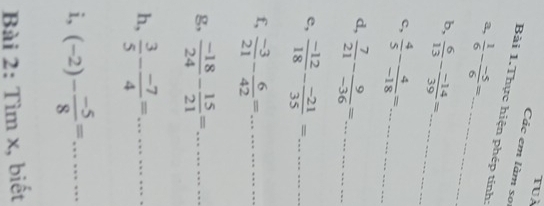 tuà 
Các em làm so 
Bài 1.Thực hiện phép tính: 
a,  1/6 - (-5)/6 = _ 
b,  6/13 - (-14)/39 = _ 
c,  4/5 - 4/-18 = _ _  =·s ·s
d,  7/21 - 9/-36 =. =......... _ 
e,  (-12)/18 - (-21)/35 = _ ........... 
f,  (-3)/21 - 6/42 =... 
g,  (-18)/24 - 15/21 =............. __ 
h,  3/5 - (-7)/4 =... 
i, (-2)- (-5)/8 =... 
Bài 2: Tìm x, biết