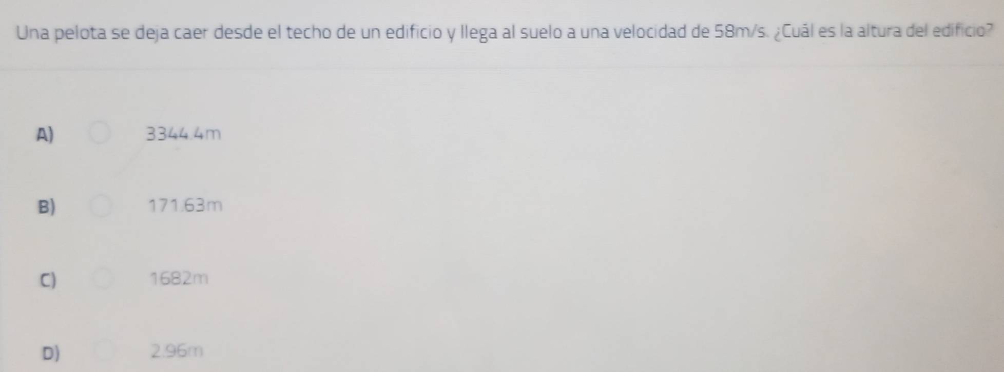 Una pelota se deja caer desde el techo de un edificio y llega al suelo a una velocidad de 58m/s. ¿Cuál es la altura del edificio?
A) 3344.4m
B) 171.63m
C) 1682m
D) 2.96m