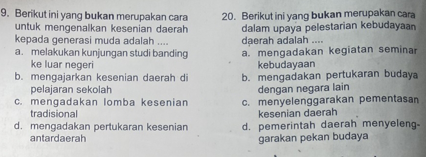 Berikut ini yang bukan merupakan cara 20. Berikut ini yang bukan merupakan cara
untuk mengenalkan kesenian daerah dalam upaya pelestarian kebudayaan
kepada generasi muda adalah .... daerah adalah ....
a. melakukan kunjungan studi banding a. mengadakan kegiatan seminar
ke luar negeri kebudayaan
b. mengajarkan kesenian daerah di b. mengadakan pertukaran budaya
pelajaran sekolah dengan negara lain
c. mengadakan lomba kesenian c. menyelenggarakan pementasan
tradisional kesenian daerah
d. mengadakan pertukaran kesenian d. pemerintah daerah menyeleng-
antardaerah garakan pekan budaya