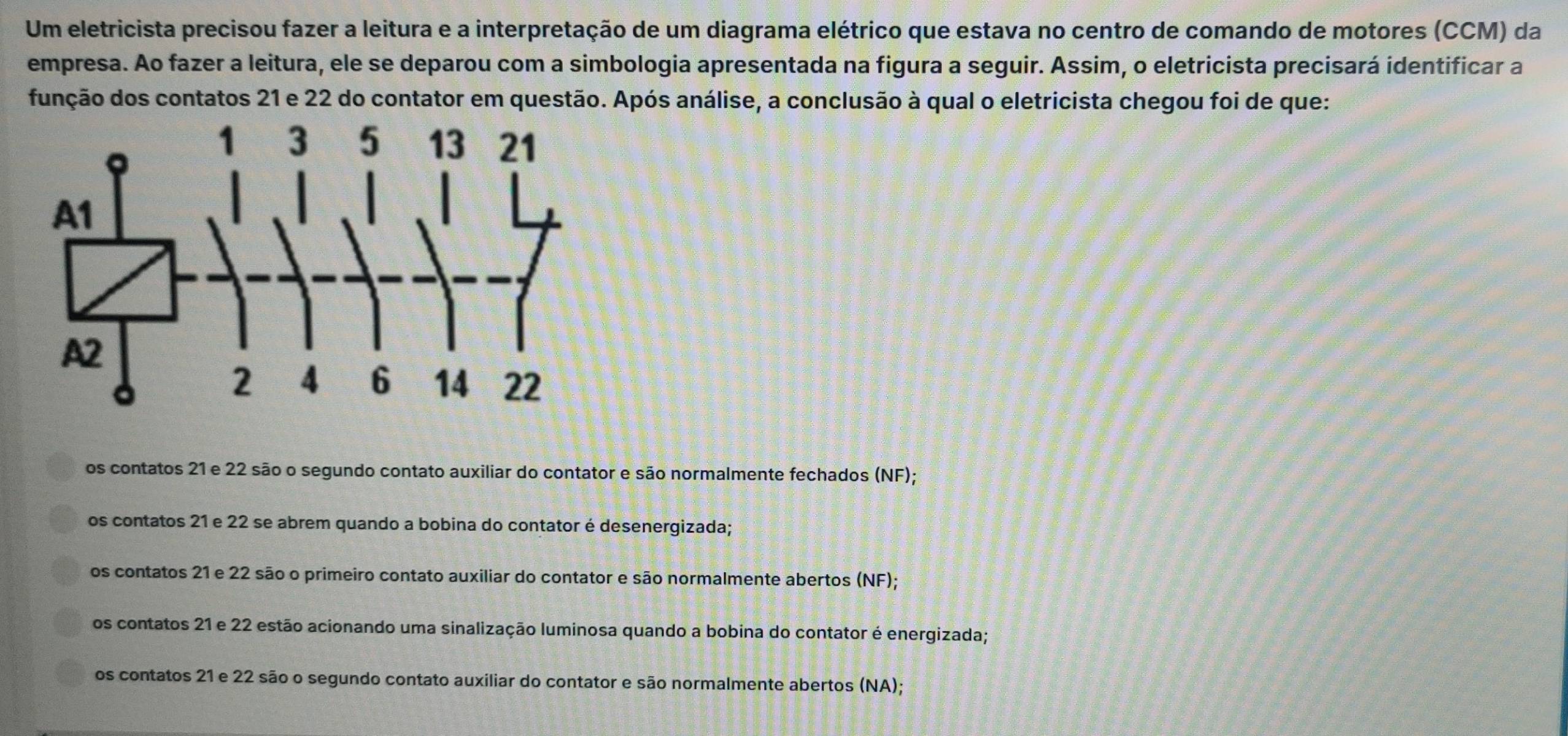 Um eletricista precisou fazer a leitura e a interpretação de um diagrama elétrico que estava no centro de comando de motores (CCM) da
empresa. Ao fazer a leitura, ele se deparou com a simbologia apresentada na figura a seguir. Assim, o eletricista precisará identificar a
função dos contatos 21 e 22 do contator em questão. Após análise, a conclusão à qual o eletricista chegou foi de que:
os contatos 21 e 22 são o segundo contato auxiliar do contator e são normalmente fechados (NF);
os contatos 21 e 22 se abrem quando a bobina do contator é desenergizada;
os contatos 21 e 22 são o primeiro contato auxiliar do contator e são normalmente abertos (NF);
os contatos 21 e 22 estão acionando uma sinalização luminosa quando a bobina do contator é energizada;
os contatos 21 e 22 são o segundo contato auxiliar do contator e são normalmente abertos (NA);