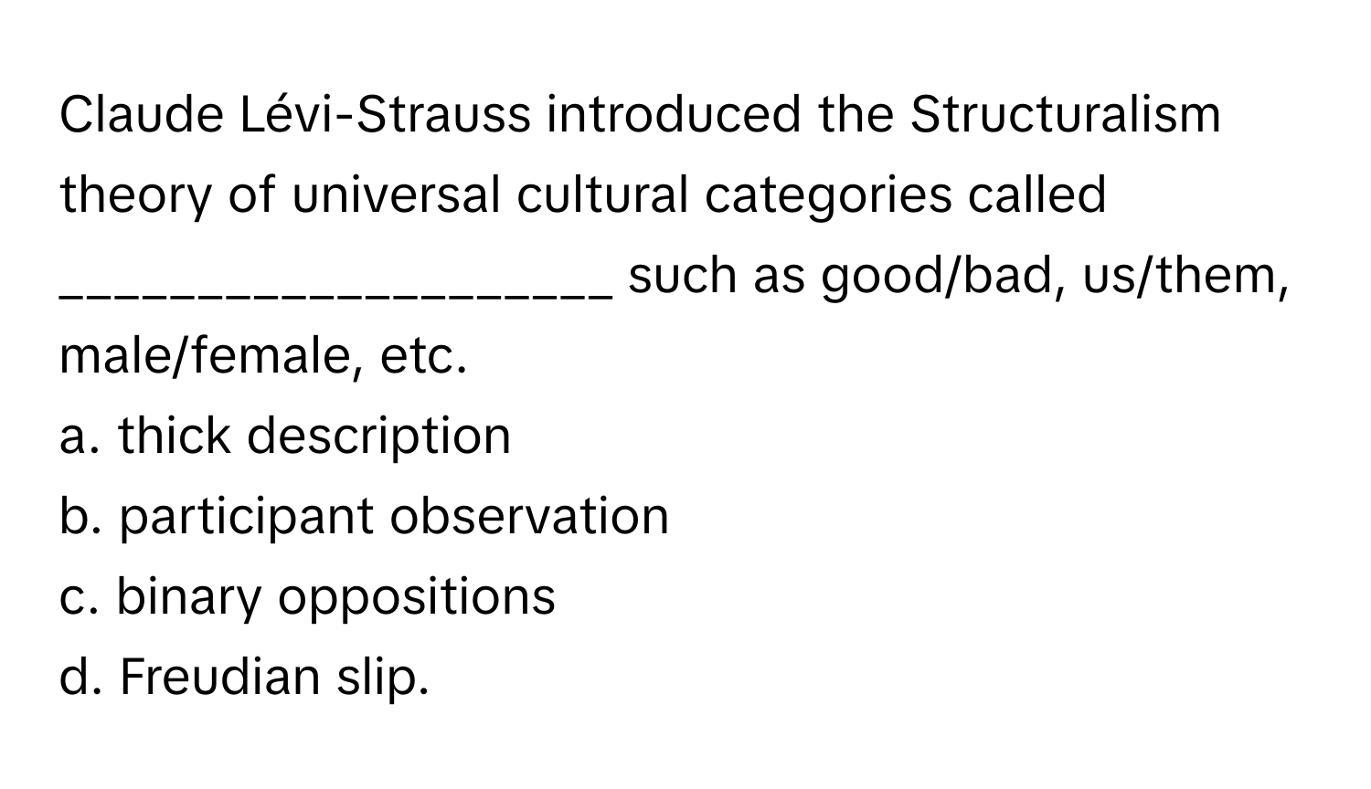 Claude Lévi-Strauss introduced the Structuralism theory of universal cultural categories called ____________________ such as good/bad, us/them, male/female, etc.

a. thick description
b. participant observation
c. binary oppositions
d. Freudian slip.